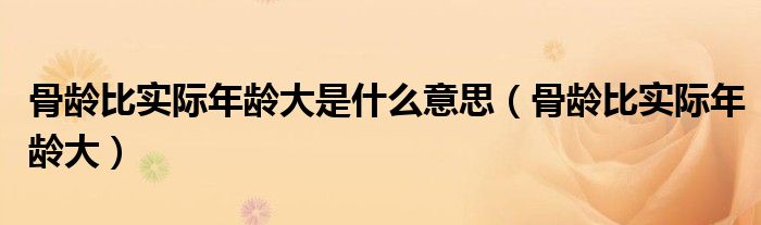 骨齡比實(shí)際年齡大是什么意思（骨齡比實(shí)際年齡大）