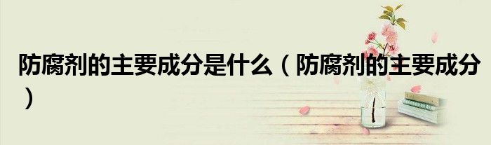 防腐劑的主要成分是什么（防腐劑的主要成分）