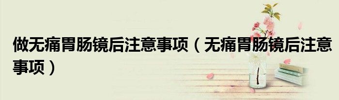 做無痛胃腸鏡后注意事項（無痛胃腸鏡后注意事項）