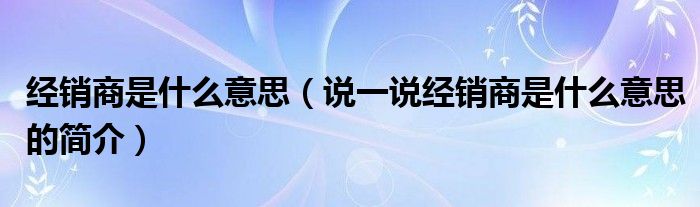 經(jīng)銷商是什么意思（說一說經(jīng)銷商是什么意思的簡介）
