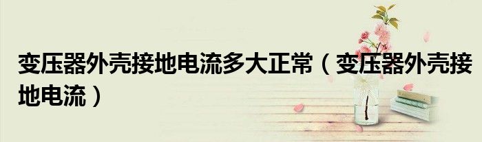變壓器外殼接地電流多大正常（變壓器外殼接地電流）