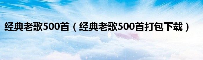 經(jīng)典老歌500首（經(jīng)典老歌500首打包下載）