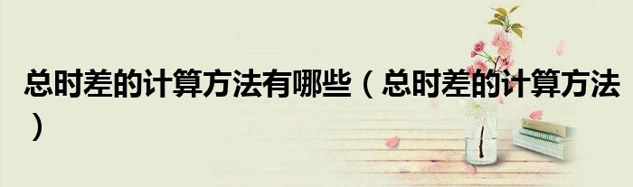 總時差的計(jì)算方法有哪些（總時差的計(jì)算方法）