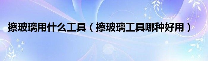 擦玻璃用什么工具（擦玻璃工具哪種好用）