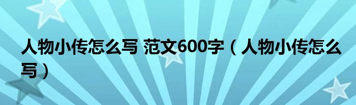 人物小傳怎么寫 范文600字（人物小傳怎么寫）