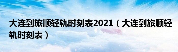 大連到旅順輕軌時(shí)刻表2021（大連到旅順輕軌時(shí)刻表）