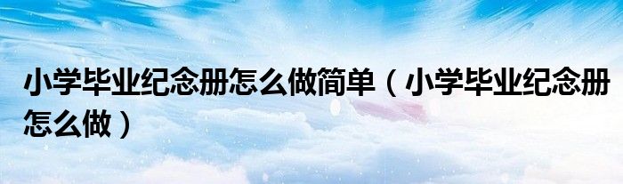 小學(xué)畢業(yè)紀(jì)念冊怎么做簡單（小學(xué)畢業(yè)紀(jì)念冊怎么做）