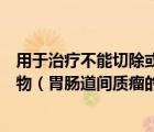 用于治療不能切除或發(fā)生轉(zhuǎn)移的胃腸道間質(zhì)瘤的分子靶向藥物（胃腸道間質(zhì)瘤的原因 胃腸道間質(zhì)瘤是怎么引起的）