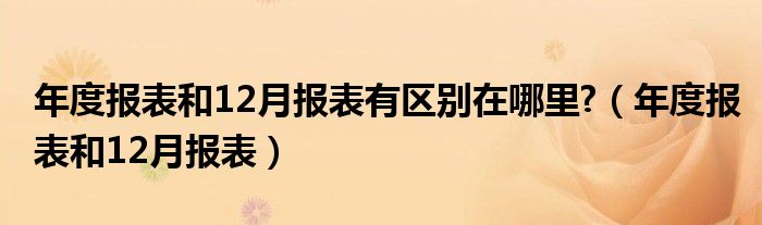 年度報表和12月報表有區(qū)別在哪里?（年度報表和12月報表）