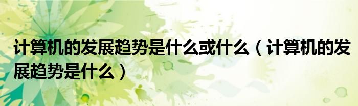 計(jì)算機(jī)的發(fā)展趨勢是什么或什么（計(jì)算機(jī)的發(fā)展趨勢是什么）