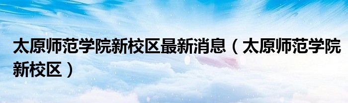 太原師范學(xué)院新校區(qū)最新消息（太原師范學(xué)院新校區(qū)）