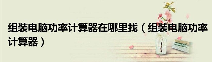 組裝電腦功率計(jì)算器在哪里找（組裝電腦功率計(jì)算器）