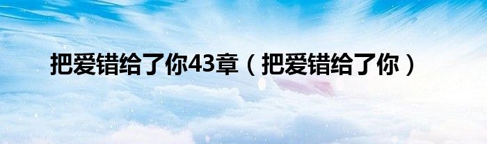 把愛(ài)錯(cuò)給了你43章（把愛(ài)錯(cuò)給了你）