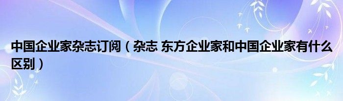 中國企業(yè)家雜志訂閱（雜志 東方企業(yè)家和中國企業(yè)家有什么區(qū)別）
