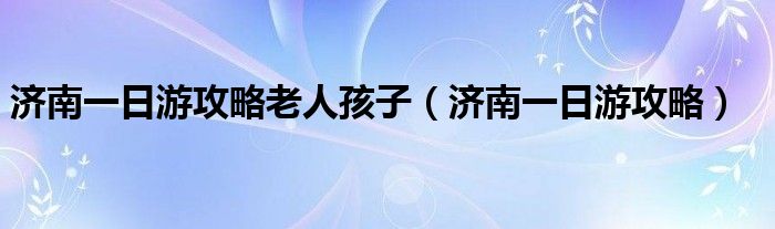 濟南一日游攻略老人孩子（濟南一日游攻略）
