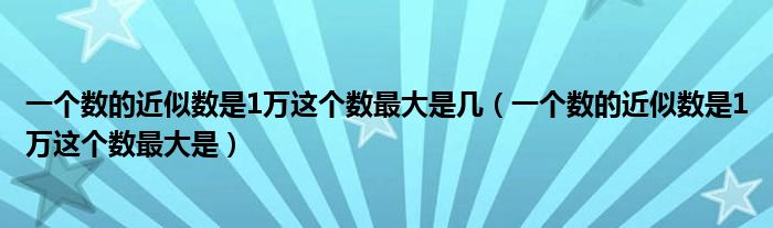 一個(gè)數(shù)的近似數(shù)是1萬這個(gè)數(shù)最大是幾（一個(gè)數(shù)的近似數(shù)是1萬這個(gè)數(shù)最大是）