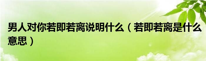 男人對你若即若離說明什么（若即若離是什么意思）