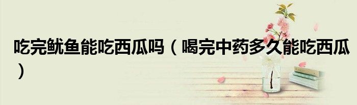 吃完魷魚能吃西瓜嗎（喝完中藥多久能吃西瓜）