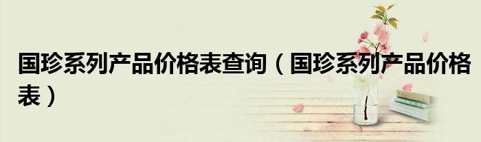 國珍系列產(chǎn)品價格表查詢（國珍系列產(chǎn)品價格表）