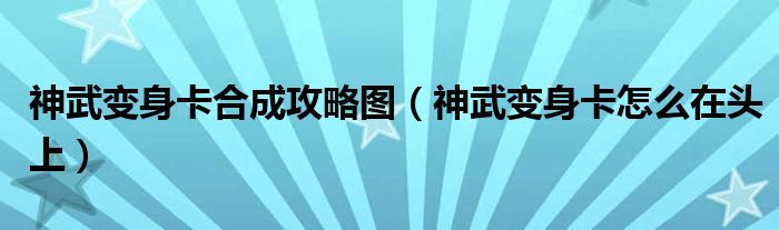神武變身卡合成攻略圖（神武變身卡怎么在頭上）