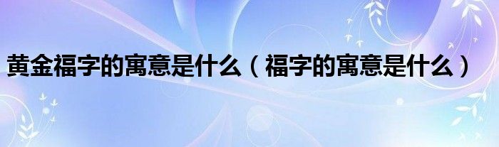 黃金福字的寓意是什么（福字的寓意是什么）