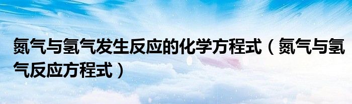 氮?dú)馀c氫氣發(fā)生反應(yīng)的化學(xué)方程式（氮?dú)馀c氫氣反應(yīng)方程式）