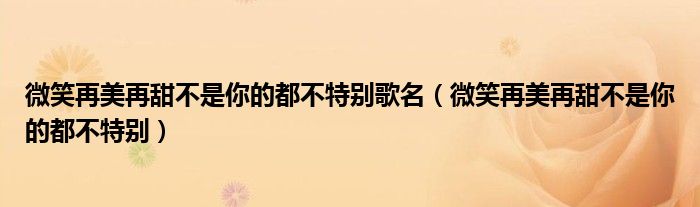 微笑再美再甜不是你的都不特別歌名（微笑再美再甜不是你的都不特別）