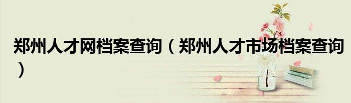 鄭州人才網(wǎng)檔案查詢(xún)（鄭州人才市場(chǎng)檔案查詢(xún)）