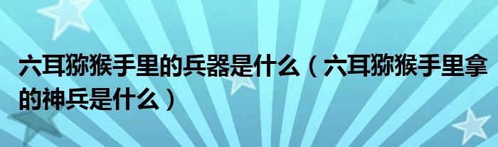 六耳獼猴手里的兵器是什么（六耳獼猴手里拿的神兵是什么）