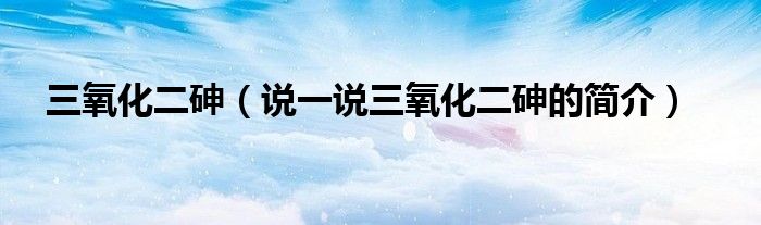 三氧化二砷（說一說三氧化二砷的簡介）