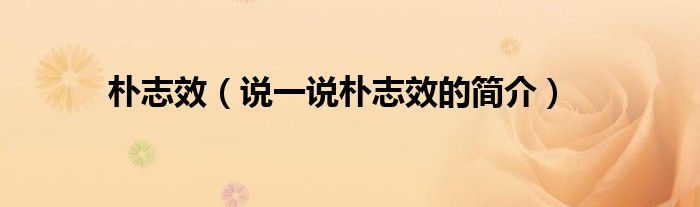 樸志效（說(shuō)一說(shuō)樸志效的簡(jiǎn)介）