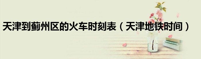 天津到薊州區(qū)的火車時(shí)刻表（天津地鐵時(shí)間）
