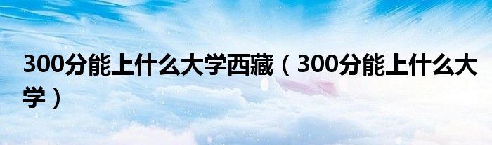 300分能上什么大學(xué)西藏（300分能上什么大學(xué)）