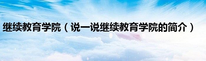 繼續(xù)教育學(xué)院（說一說繼續(xù)教育學(xué)院的簡介）
