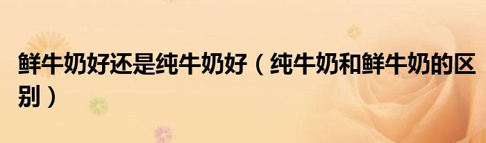 鮮牛奶好還是純牛奶好（純牛奶和鮮牛奶的區(qū)別）