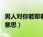 男人對你若即若離說明什么（若即若離是什么意思）