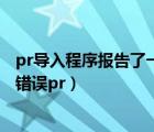 pr導(dǎo)入程序報告了一個一般錯誤（導(dǎo)入程序報告了一個一般錯誤pr）