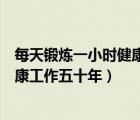 每天鍛煉一小時(shí)健康工作五十年是哪里（每天鍛煉一小時(shí)健康工作五十年）