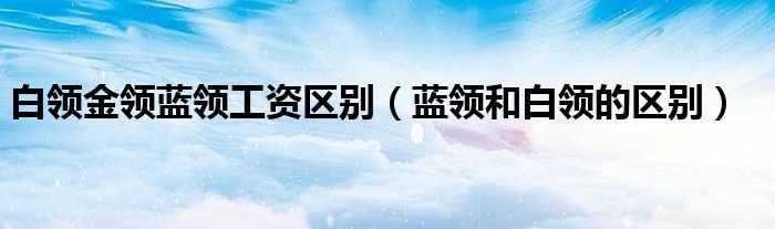 白領金領藍領工資區(qū)別（藍領和白領的區(qū)別）