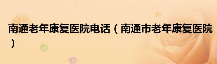南通老年康復(fù)醫(yī)院電話（南通市老年康復(fù)醫(yī)院）