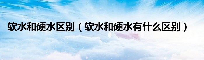 軟水和硬水區(qū)別（軟水和硬水有什么區(qū)別）