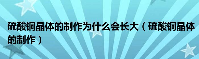硫酸銅晶體的制作為什么會(huì)長(zhǎng)大（硫酸銅晶體的制作）