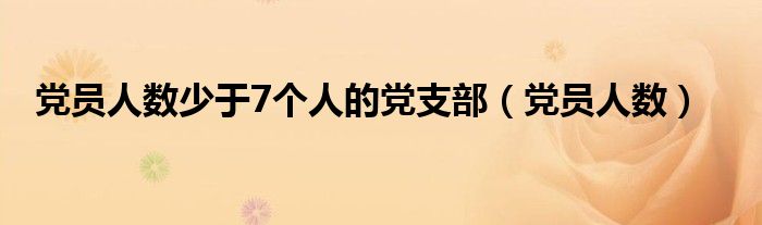 黨員人數(shù)少于7個人的黨支部（黨員人數(shù)）