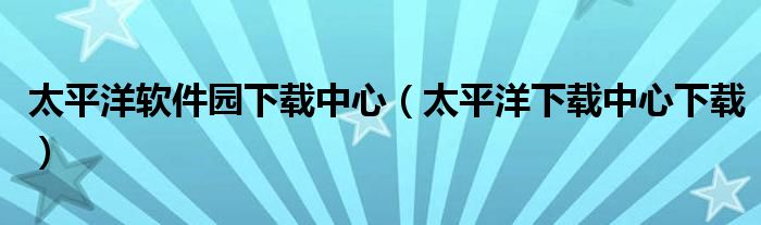 太平洋軟件園下載中心（太平洋下載中心下載）