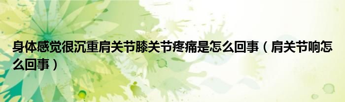 身體感覺很沉重肩關(guān)節(jié)膝關(guān)節(jié)疼痛是怎么回事（肩關(guān)節(jié)響怎么回事）