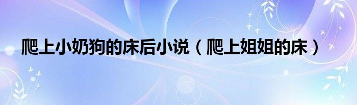 爬上小奶狗的床后小說（爬上姐姐的床）