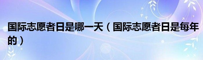國際志愿者日是哪一天（國際志愿者日是每年的）
