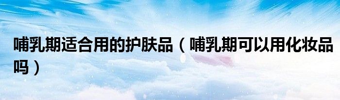 哺乳期適合用的護(hù)膚品（哺乳期可以用化妝品嗎）