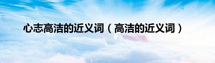 心志高潔的近義詞（高潔的近義詞）