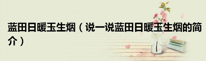 藍(lán)田日暖玉生煙（說(shuō)一說(shuō)藍(lán)田日暖玉生煙的簡(jiǎn)介）
